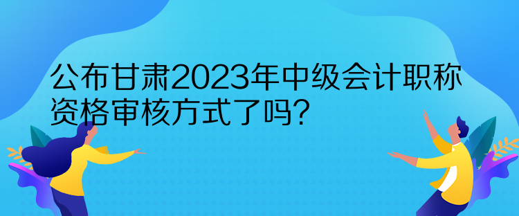 公布甘肅2023年中級(jí)會(huì)計(jì)職稱資格審核方式了嗎？