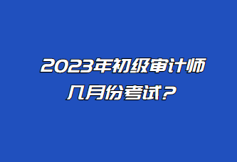 2023年初級審計師幾月份考試？