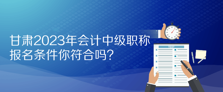 甘肅2023年會計中級職稱報名條件你符合嗎？