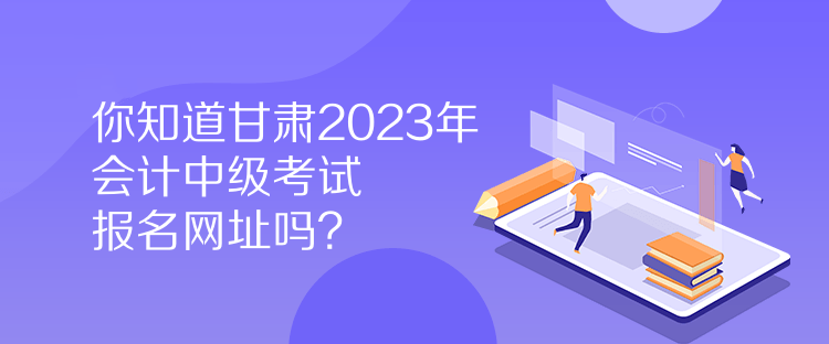 你知道甘肅2023年會計中級考試報名網(wǎng)址嗎？