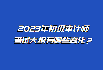 2023年初級審計師考試大綱有哪些變化？