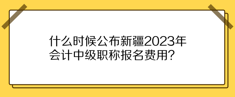 什么時候公布新疆2023年會計中級職稱報名費用？