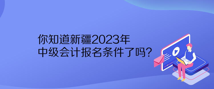 你知道新疆2023年中級會計報名條件了嗎？