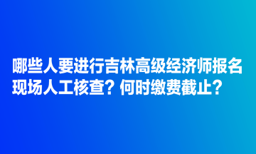 哪些人要進行吉林高級經(jīng)濟師報名現(xiàn)場人工核查？何時繳費截止？