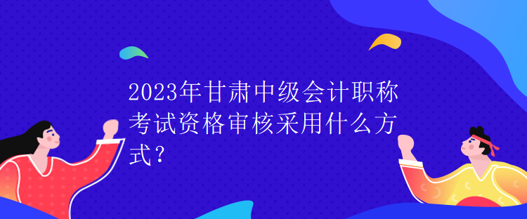 2023年甘肅中級(jí)會(huì)計(jì)職稱考試資格審核采用什么方式？