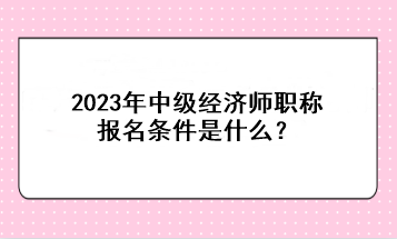 2023年中級經(jīng)濟師職稱報名條件是什么？