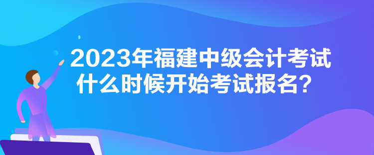 2023年福建中級(jí)會(huì)計(jì)考試什么時(shí)候開(kāi)始考試報(bào)名？