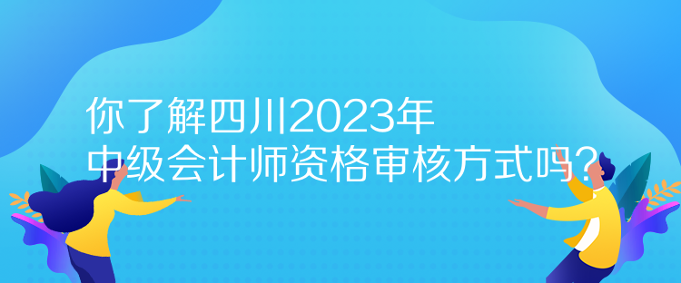 你了解四川2023年中級會計師資格審核方式嗎？