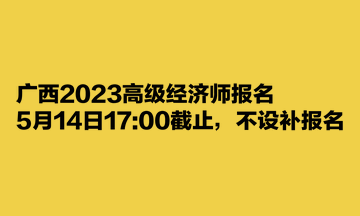 廣西2023高級經(jīng)濟(jì)師報(bào)名5月14日1700截止，不設(shè)補(bǔ)報(bào)名