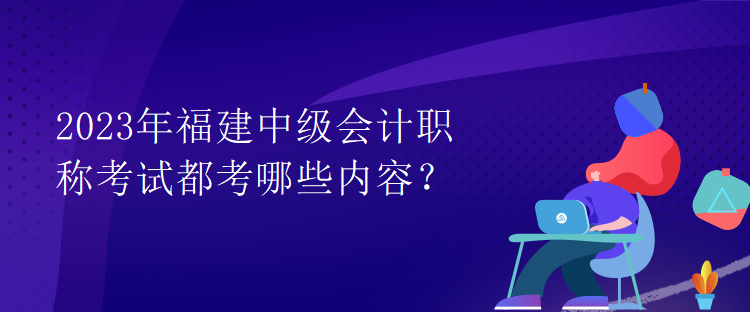 2023年福建中級(jí)會(huì)計(jì)職稱考試都考哪些內(nèi)容？