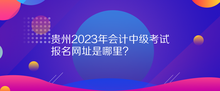 貴州2023年會(huì)計(jì)中級(jí)考試報(bào)名網(wǎng)址是哪里？