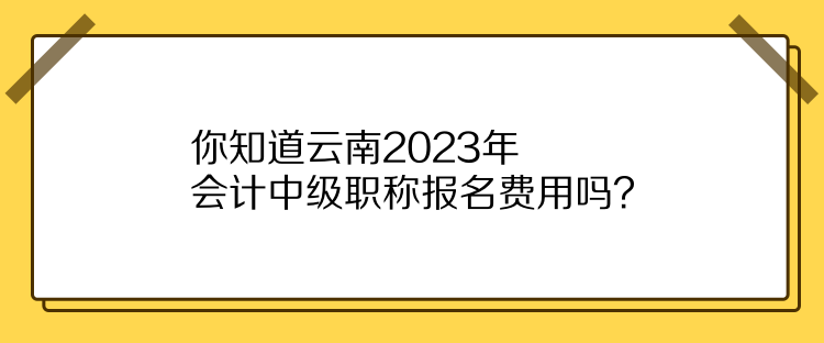 你知道云南2023年會計中級職稱報名費用嗎？