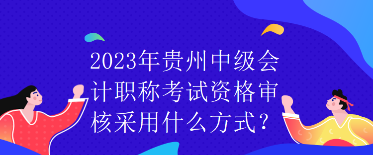 2023年貴州中級會計(jì)職稱考試資格審核采用什么方式？