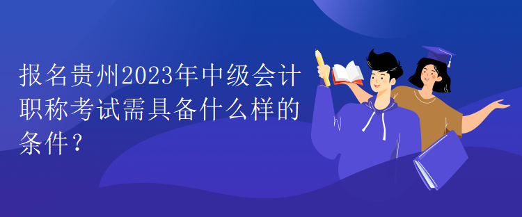 報名貴州2023年中級會計職稱考試需具備什么樣的條件？