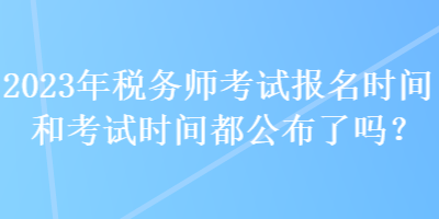 2023年稅務(wù)師考試報名時間和考試時間都公布了嗎？