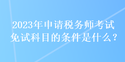 2023年申請稅務(wù)師考試免試科目的條件是什么？