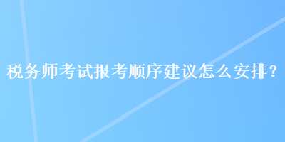 稅務(wù)師考試報(bào)考順序建議怎么安排？