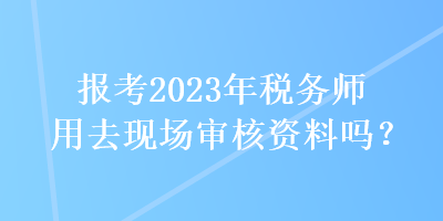 報(bào)考2023年稅務(wù)師用去現(xiàn)場(chǎng)審核資料嗎？