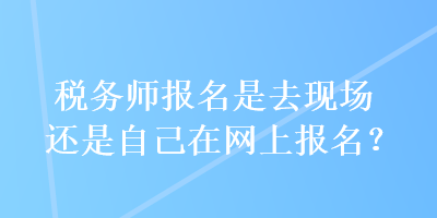 稅務(wù)師報名是去現(xiàn)場還是自己在網(wǎng)上報名？