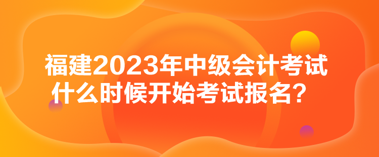 福建2023年中級會計考試什么時候開始考試報名？