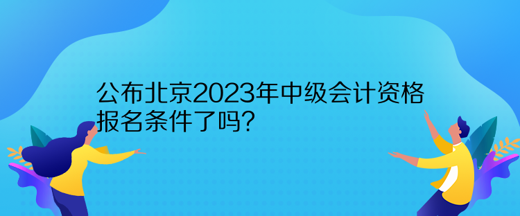 公布北京2023年中級會計資格報名條件了嗎？