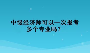 中級經(jīng)濟師可以一次報考多個專業(yè)嗎？