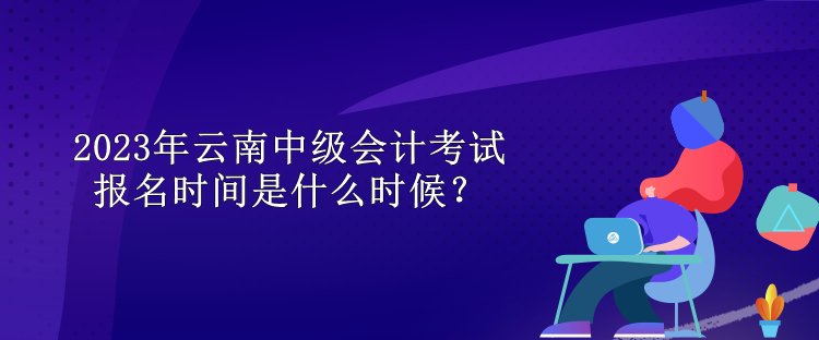 2023年云南中級(jí)會(huì)計(jì)考試報(bào)名時(shí)間是什么時(shí)候？