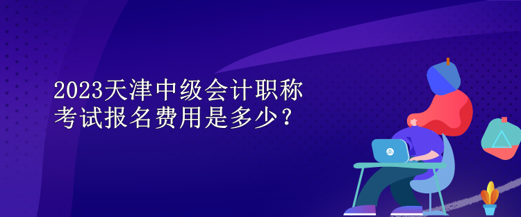 2023天津中級會(huì)計(jì)職稱考試報(bào)名費(fèi)用是多少？