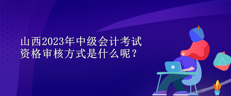 山西2023年中級會計(jì)考試資格審核方式是什么呢？