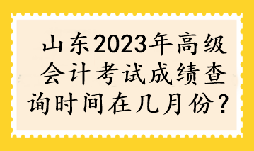 山東2023年高級(jí)會(huì)計(jì)考試成績(jī)查詢時(shí)間在幾月份？