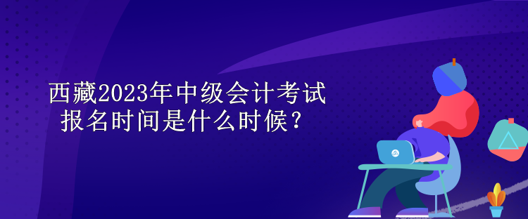 西藏2023年中級會(huì)計(jì)考試報(bào)名時(shí)間是什么時(shí)候？