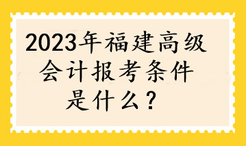 2023年福建高級(jí)會(huì)計(jì)報(bào)考條件是什么