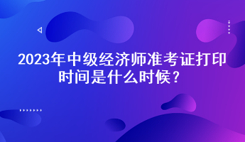 2023年中級經(jīng)濟(jì)師準(zhǔn)考證打印時間是什么時候？