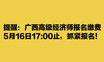 提醒：廣西高級(jí)經(jīng)濟(jì)師報(bào)名繳費(fèi)5月16日1700止，抓緊報(bào)名！