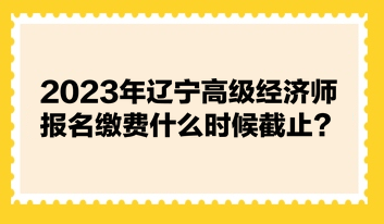 2023年遼寧高級經(jīng)濟師報名繳費什么時候截止？