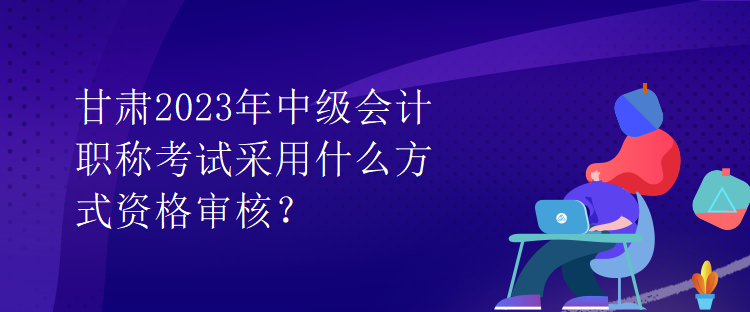 甘肅2023年中級會計職稱考試采用什么方式資格審核？