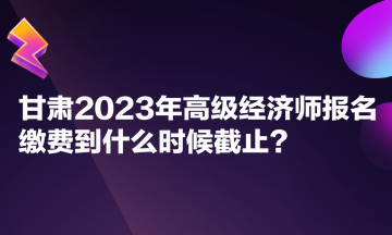 甘肅2023年高級(jí)經(jīng)濟(jì)師報(bào)名繳費(fèi)到什么時(shí)候截止？