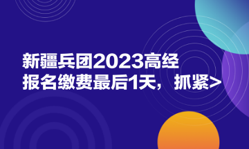 新疆兵團2023高經(jīng)報名繳費最后1天，抓緊