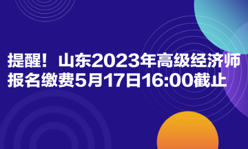 提醒！山東2023年高級經(jīng)濟(jì)師報名繳費(fèi)5月17日1600截止