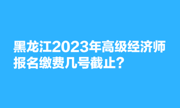 黑龍江2023年高級經(jīng)濟(jì)師報(bào)名繳費(fèi)幾號(hào)截止？