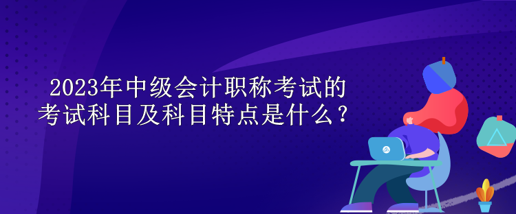 2023年中級會計(jì)職稱考試的考試科目及科目特點(diǎn)是什么？