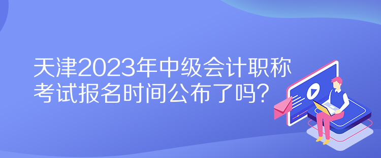 天津2023年中級會計(jì)職稱考試報(bào)名時間公布了嗎？