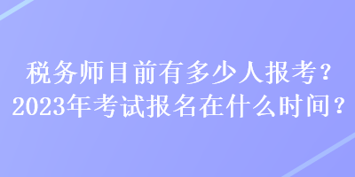 稅務(wù)師目前有多少人報考？2023年考試報名在什么時間？