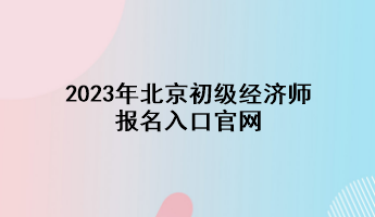 2023年北京初級經(jīng)濟(jì)師報(bào)名入口官網(wǎng)