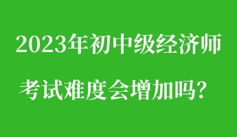 2023年初中級經濟師考試難度會增加嗎？