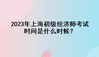 2023年上海初級經(jīng)濟(jì)師考試時間是什么時候？