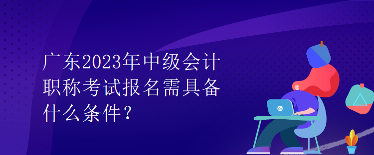 廣東2023年中級(jí)會(huì)計(jì)職稱考試報(bào)名需具備什么條件？