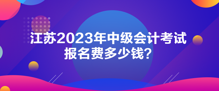 江蘇2023年中級會計考試報名費多少錢？