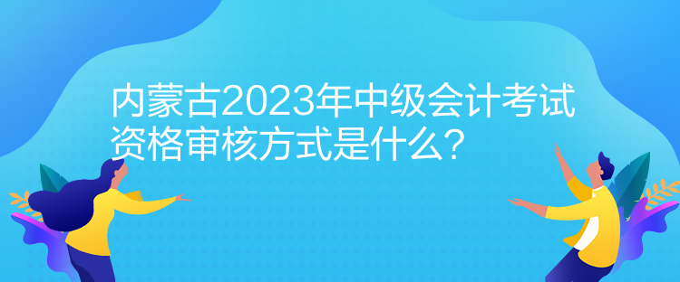 內(nèi)蒙古2023年中級(jí)會(huì)計(jì)考試資格審核方式是什么？