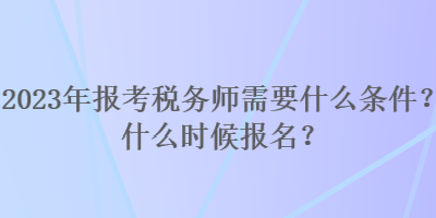 2023年報考稅務(wù)師需要什么條件？什么時候報名？